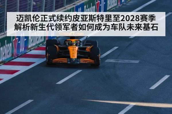 迈凯伦正式续约皮亚斯特里至2028赛季 解析新生代领军者如何成为车队未来基石