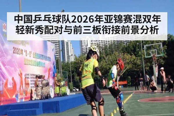 中国乒乓球队2026年亚锦赛混双年轻新秀配对与前三板衔接前景分析